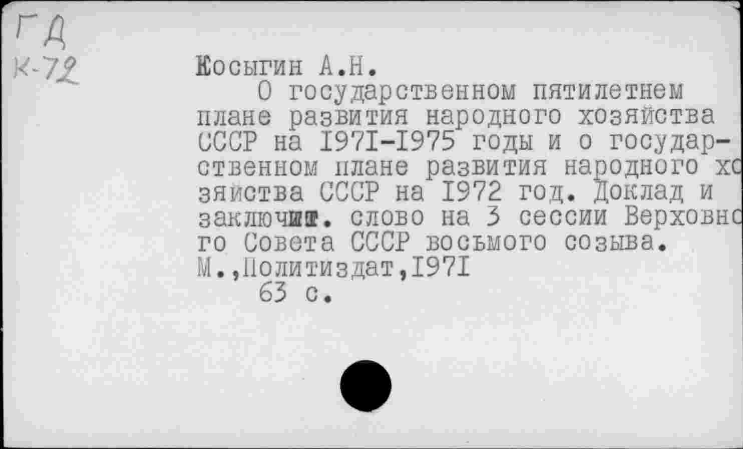 ﻿ГА
Косыгин А.Н.
О государственном пятилетием плане развития народного хозяйства СССР на 1971-1975 годы и о государственном плане развития народного х> зяиства СССР на 1972 год. доклад и заключи®, слово на 3 сессии Верховн' го Совета СССР восьмого созыва.
М.,Политиздат,1971
63 с.